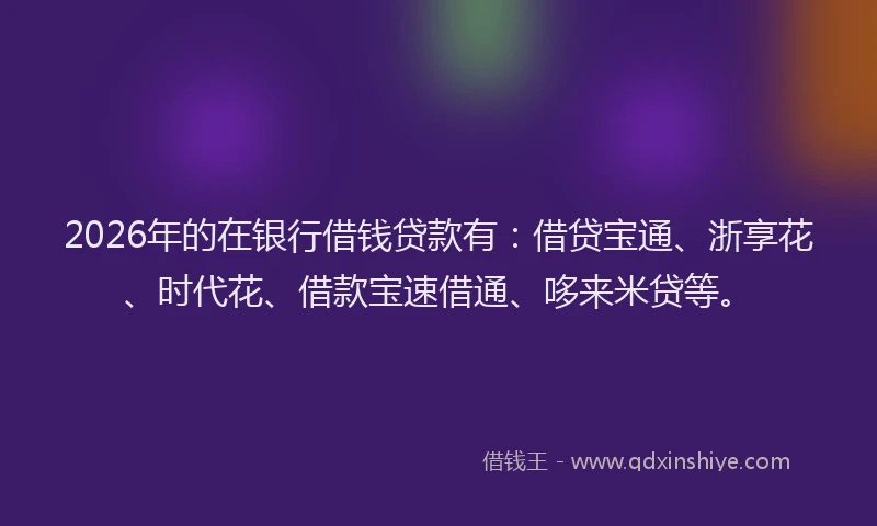 2026年的在银行借钱贷款有：借贷宝通、浙享花、时代花、借款宝速借通、哆来米贷等。