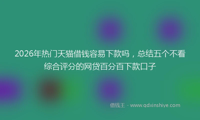 2026年热门天猫借钱容易下款吗，总结五个不看综合评分的网贷百分百下款口子