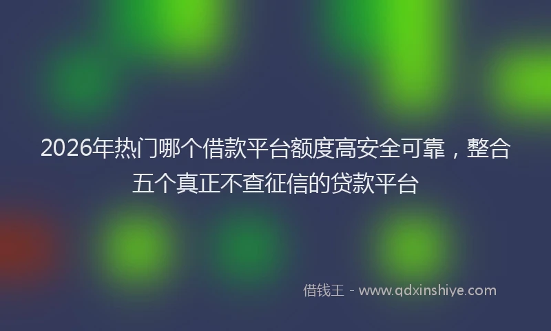 2026年热门哪个借款平台额度高安全可靠，整合五个真正不查征信的贷款平台