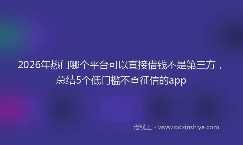 2026年热门哪个平台可以直接借钱不是第三方，总结5个低门槛不查征信的app