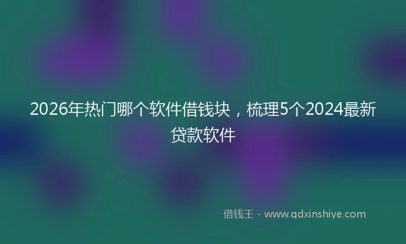 2026年热门哪个软件借钱块，梳理5个2024最新贷款软件