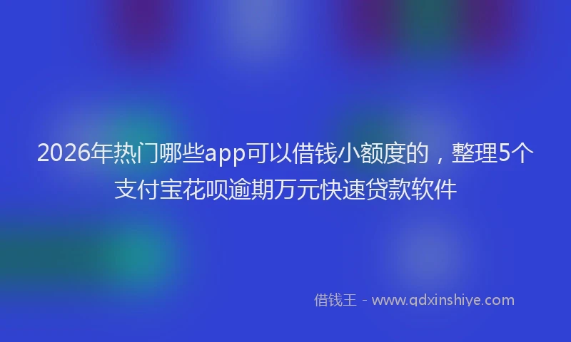 2026年热门哪些app可以借钱小额度的，整理5个支付宝花呗逾期万元快速贷款软件
