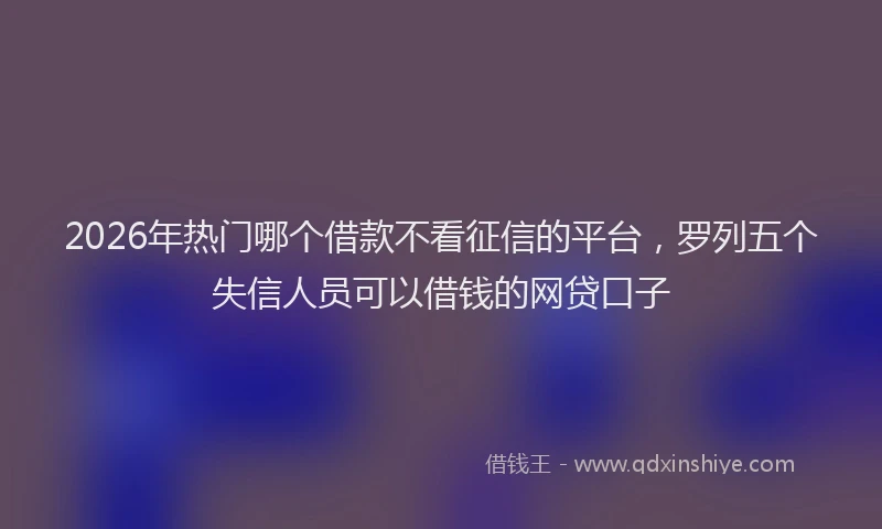 2026年热门哪个借款不看征信的平台，罗列五个失信人员可以借钱的网贷口子