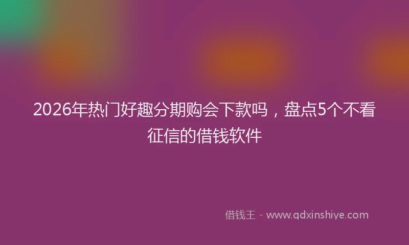 2026年热门好趣分期购会下款吗，盘点5个不看征信的借钱软件