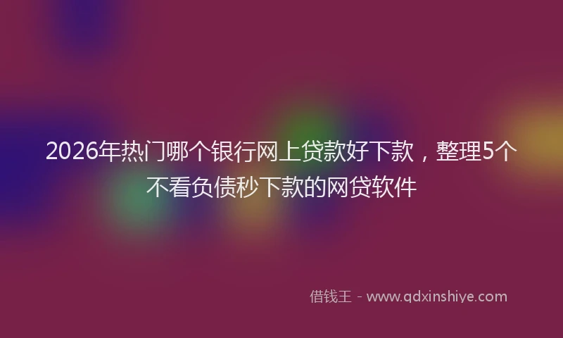 2026年热门哪个银行网上贷款好下款，整理5个不看负债秒下款的网贷软件