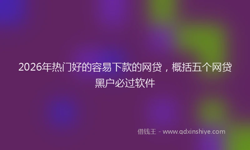 2026年热门好的容易下款的网贷，概括五个网贷黑户必过软件