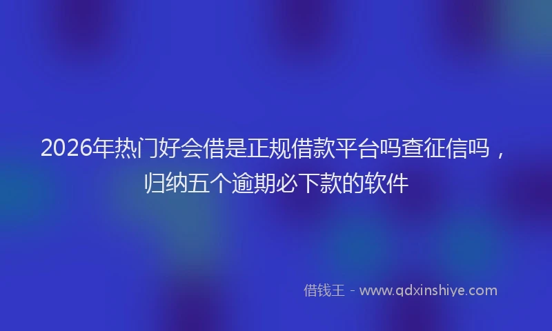 2026年热门好会借是正规借款平台吗查征信吗，归纳五个逾期必下款的软件