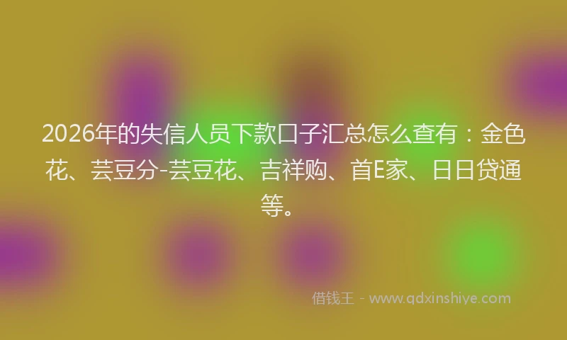 2026年的失信人员下款口子汇总怎么查有：金色花、芸豆分-芸豆花、吉祥购、首E家、日日贷通等。