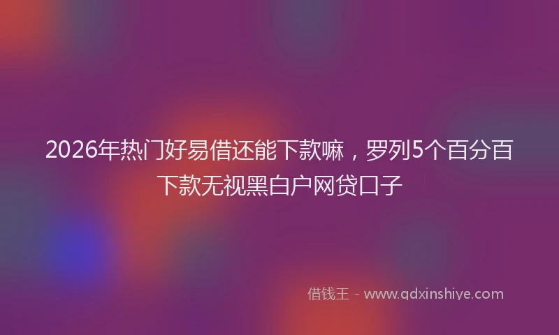 2026年热门好易借还能下款嘛,罗列5个百分百下款无视黑白户网贷口子