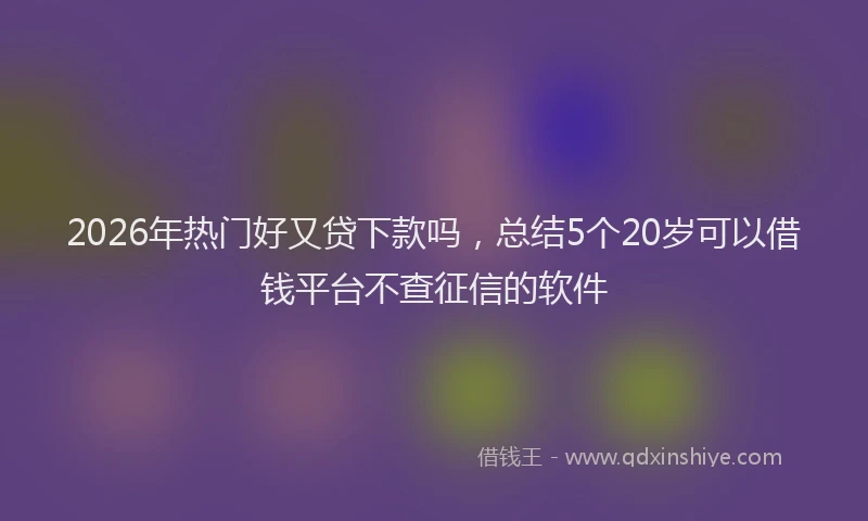 2026年热门好又贷下款吗，总结5个20岁可以借钱平台不查征信的软件