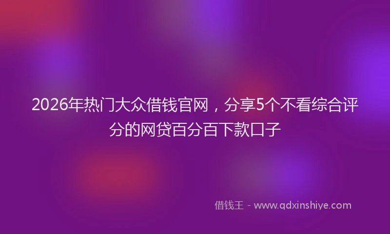 2026年热门大众借钱官网，分享5个不看综合评分的网贷百分百下款口子