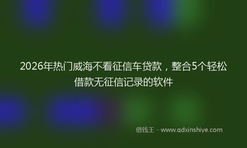 2026年热门威海不看征信车贷款,整合5个轻松借款无征信记录的软件