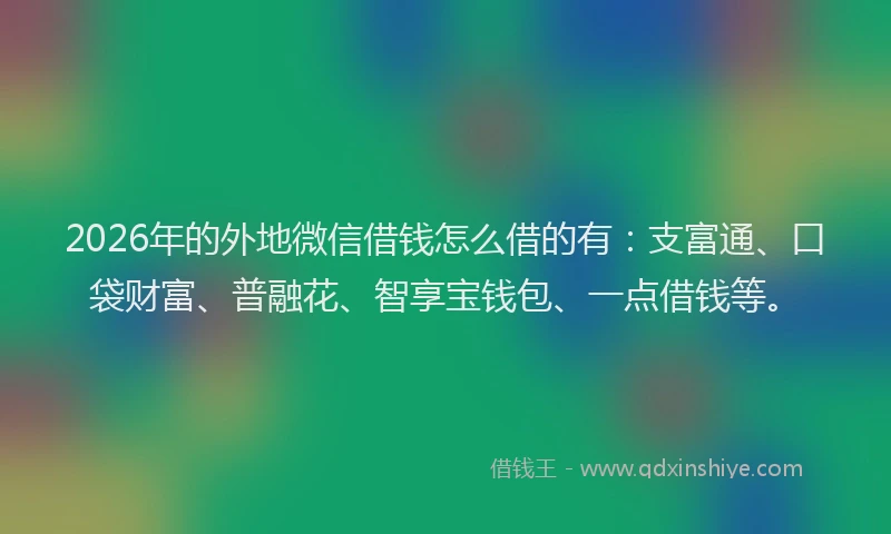 2026年的外地微信借钱怎么借的有：支富通、口袋财富、普融花、智享宝钱包、一点借钱等。