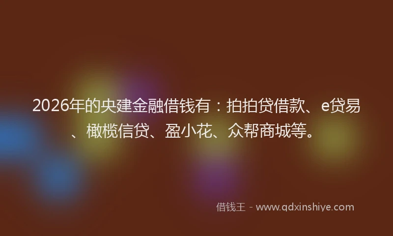 2026年的央建金融借钱有：拍拍贷借款、e贷易、橄榄信贷、盈小花、众帮商城等。