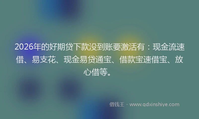 2026年的好期贷下款没到账要激活有：现金流速借、易支花、现金易贷通宝、借款宝速借宝、放心借等。