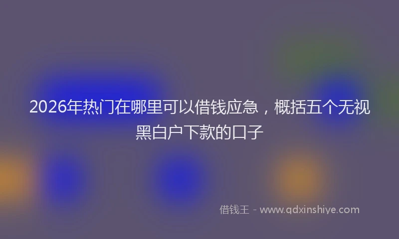 2026年热门在哪里可以借钱应急，概括五个无视黑白户下款的口子