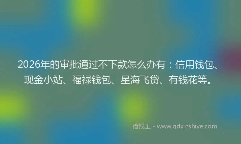 2026年的审批通过不下款怎么办有:信用钱包、现金小站、福禄钱包、星海飞贷、有钱花等。