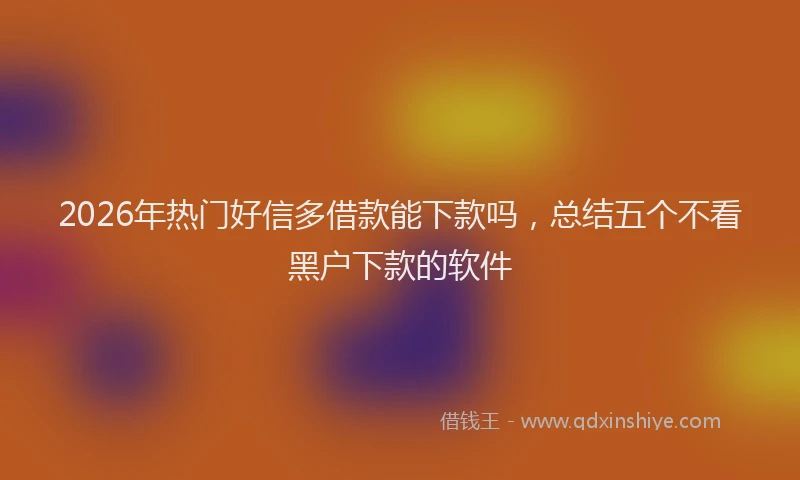 2026年热门好信多借款能下款吗，总结五个不看黑户下款的软件