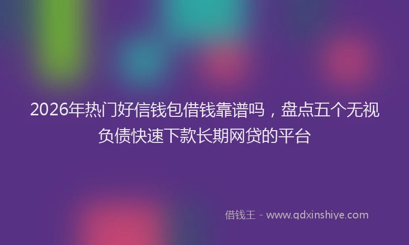 2026年热门好信钱包借钱靠谱吗，盘点五个无视负债快速下款长期网贷的平台