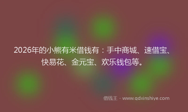 2026年的小熊有米借钱有：手中商城、速借宝、快易花、金元宝、欢乐钱包等。
