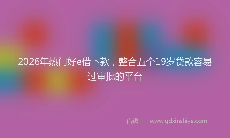 2026年热门好e借下款，整合五个19岁贷款容易过审批的平台