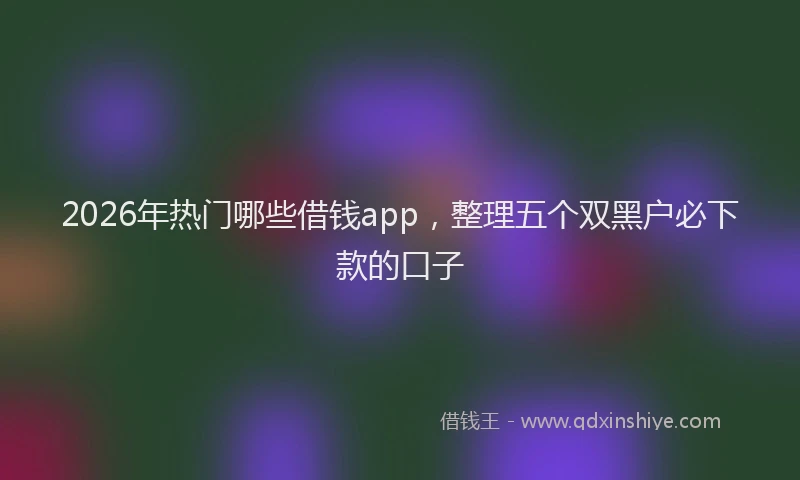 2026年热门哪些借钱app，整理五个双黑户必下款的口子