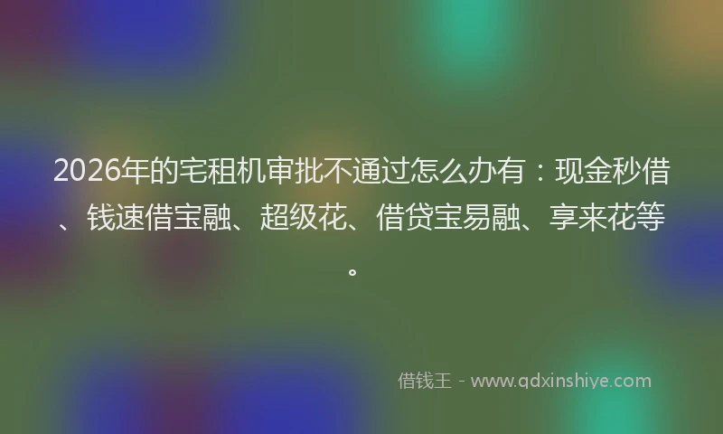 2026年的宅租机审批不通过怎么办有：现金秒借、钱速借宝融、超级花、借贷宝易融、享来花等。