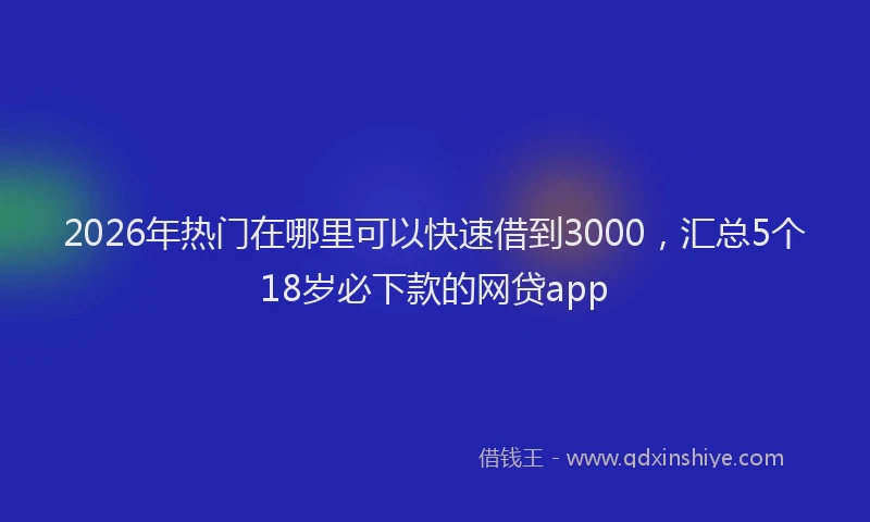 2026年热门在哪里可以快速借到3000，汇总5个18岁必下款的网贷app