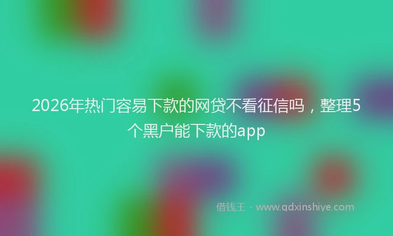 2026年热门容易下款的网贷不看征信吗，整理5个黑户能下款的app