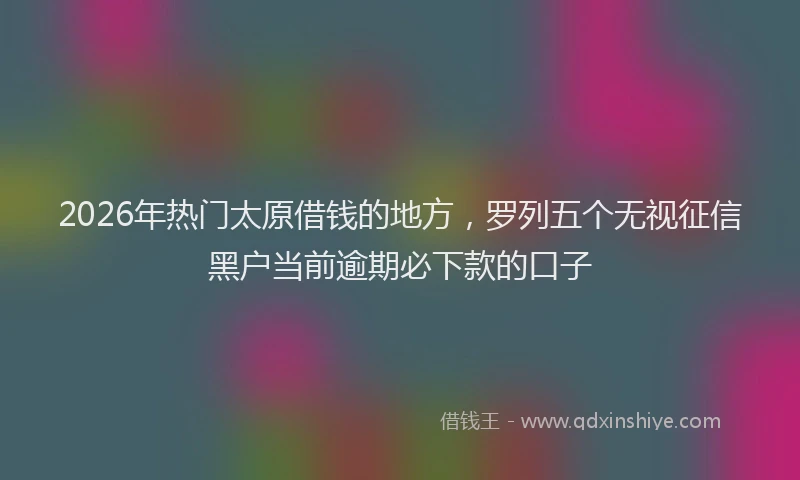 2026年热门太原借钱的地方，罗列五个无视征信黑户当前逾期必下款的口子