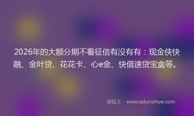 2026年的大额分期不看征信有没有有：现金侠快融、金叶贷、花花卡、心e金、快借速贷宝盒等。