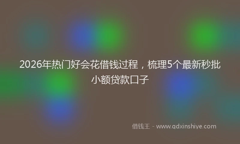 2026年热门好会花借钱过程，梳理5个最新秒批小额贷款口子