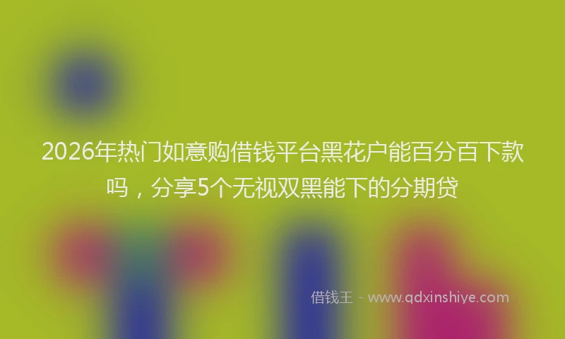 2026年热门如意购借钱平台黑花户能百分百下款吗，分享5个无视双黑能下的分期贷