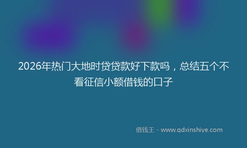 2026年热门大地时贷贷款好下款吗，总结五个不看征信小额借钱的口子