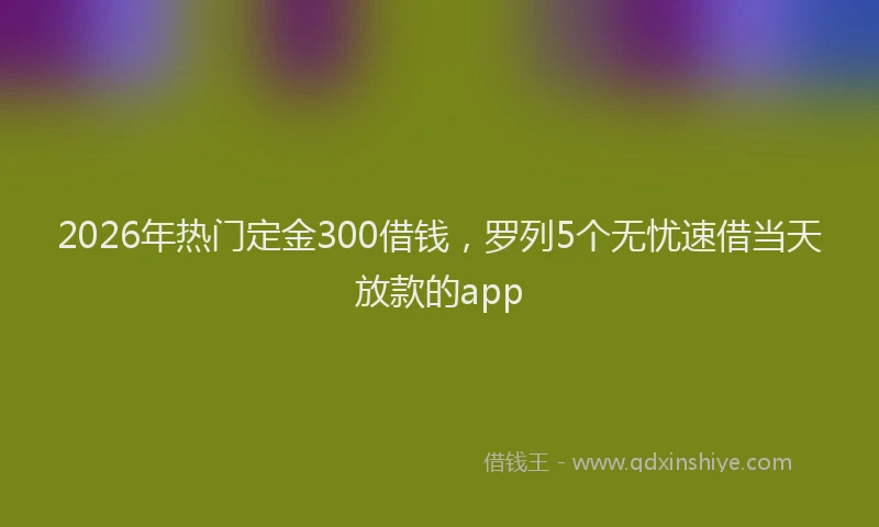2026年热门定金300借钱，罗列5个无忧速借当天放款的app