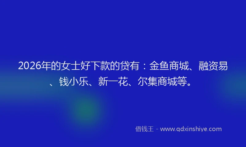 2026年的女士好下款的贷有：金鱼商城、融资易、钱小乐、新一花、尔集商城等。
