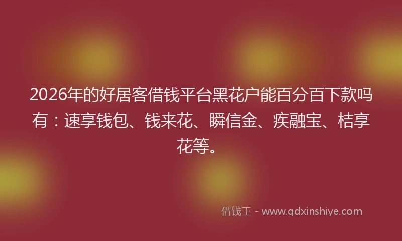 2026年的好居客借钱平台黑花户能百分百下款吗有：速享钱包、钱来花、瞬信金、疾融宝、桔享花等。