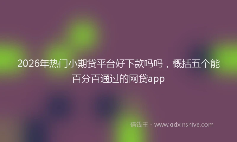 2026年热门小期贷平台好下款吗吗，概括五个能百分百通过的网贷app