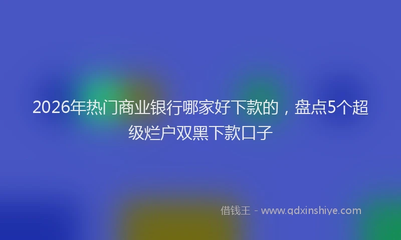 2026年热门商业银行哪家好下款的，盘点5个超级烂户双黑下款口子