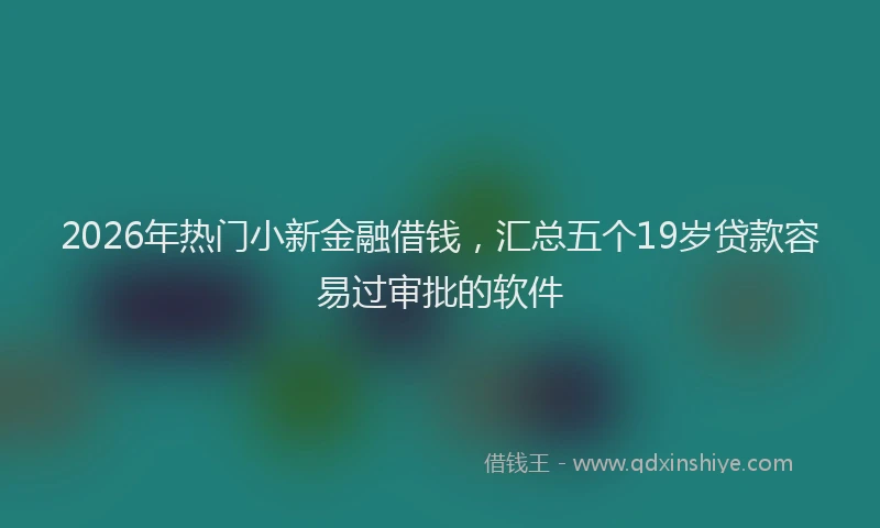 2026年热门小新金融借钱，汇总五个19岁贷款容易过审批的软件