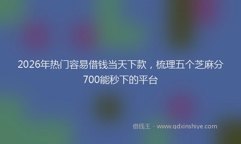 2026年热门容易借钱当天下款，梳理五个芝麻分700能秒下的平台