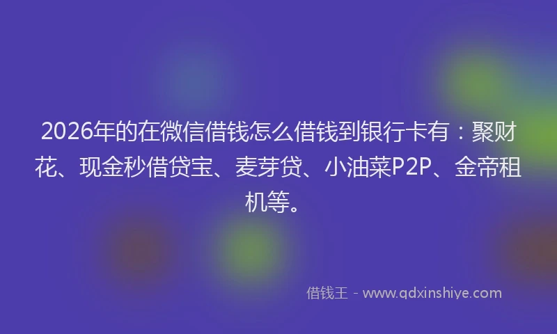 2026年的在微信借钱怎么借钱到银行卡有：聚财花、现金秒借贷宝、麦芽贷、小油菜P2P、金帝租机等。