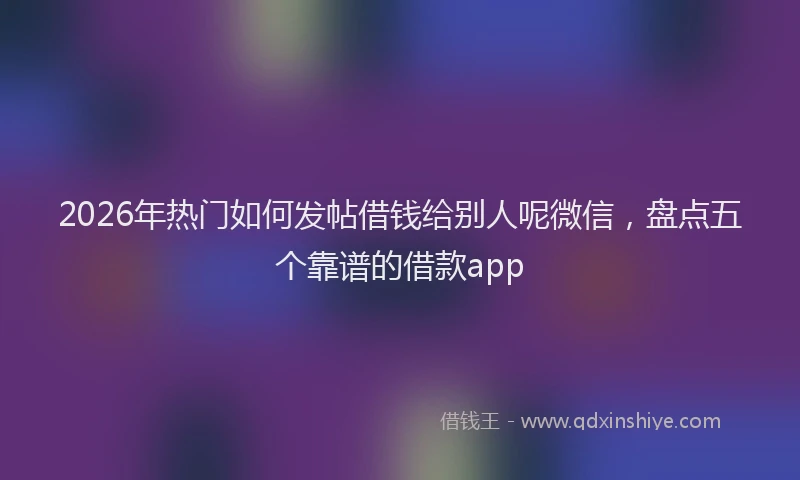 2026年热门如何发帖借钱给别人呢微信，盘点五个靠谱的借款app