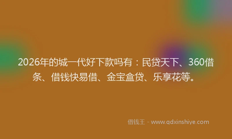 2026年的城一代好下款吗有：民贷天下、360借条、借钱快易借、金宝盒贷、乐享花等。