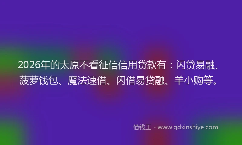 2026年的太原不看征信信用贷款有：闪贷易融、菠萝钱包、魔法速借、闪借易贷融、羊小购等。