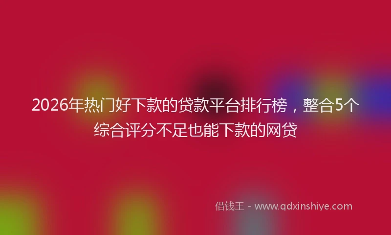 2026年热门好下款的贷款平台排行榜，整合5个综合评分不足也能下款的网贷