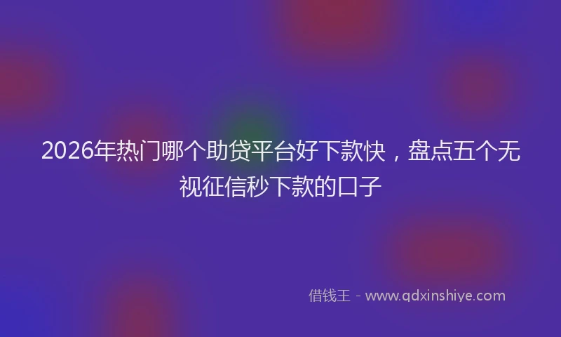 2026年热门哪个助贷平台好下款快，盘点五个无视征信秒下款的口子