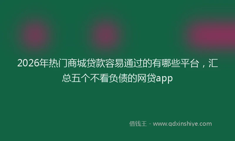 2026年热门商城贷款容易通过的有哪些平台，汇总五个不看负债的网贷app