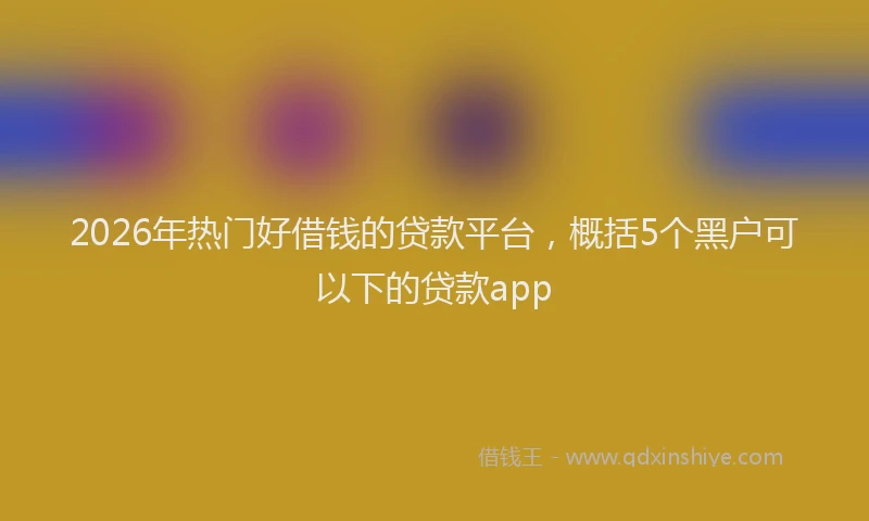 2026年热门好借钱的贷款平台，概括5个黑户可以下的贷款app