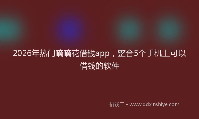 2026年热门嘀嘀花借钱app，整合5个手机上可以借钱的软件